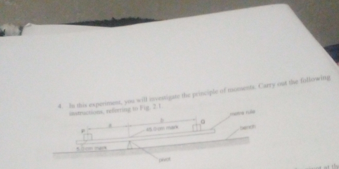 In this experiment, you will investigate the principle of moments. Carry out the following 
instructions, referring to Fig. 2.1. 
metre rule 
b 。 
p
45.0 cm mark bench
5.0 cm mark 
pivot