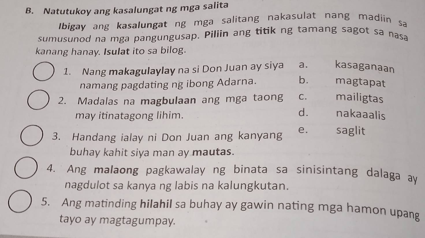 Natutukoy ang kasalungat ng mga salita
Ibigay ang kasalungat ng mga salitang nakasulat nang madiin sa
sumusunod na mga pangungusap. Piliin ang titik ng tamang sagot sa nasa
kanang hanay. Isulat ito sa bilog.
1. Nang makagulaylay na si Don Juan ay siya a. kasaganaan
namang pagdating ng ibong Adarna.
b. magtapat
2. Madalas na magbulaan ang mga taong C. mailigtas
may itinatagong lihim.
d. nakaaalis
3. Handang ialay ni Don Juan ang kanyang
e. saglit
buhay kahit siya man ay mautas.
4. Ang malaong pagkawalay ng binata sa sinisintang dalaga ay
nagdulot sa kanya ng labis na kalungkutan.
5. Ang matinding hilahil sa buhay ay gawin nating mga hamon upang
tayo ay magtagumpay.