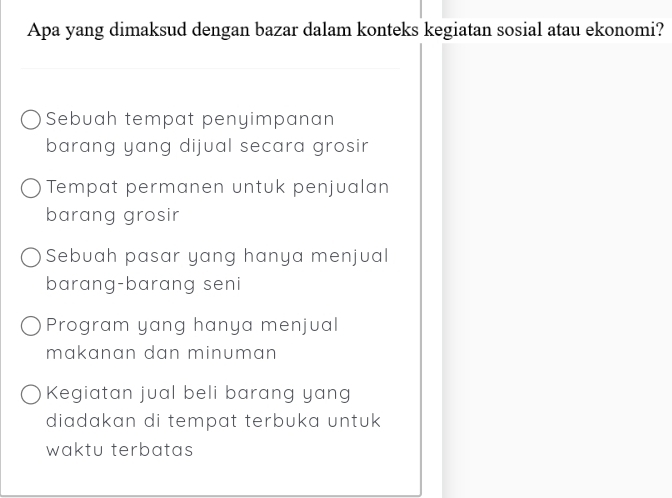 Apa yang dimaksud dengan bazar dalam konteks kegiatan sosial atau ekonomi?
Sebuah tempat penyimpanan
barang yang dijual secara grosir
Tempat permanen untuk penjualan
barang grosir
Sebuah pasar yang hanya menjual
barang-barang seni
Program yang hanya menjual
makanan dan minuman
Kegiatan jual beli barang yang
diadakan di tempat terbuka untuk 
waktu terbatas