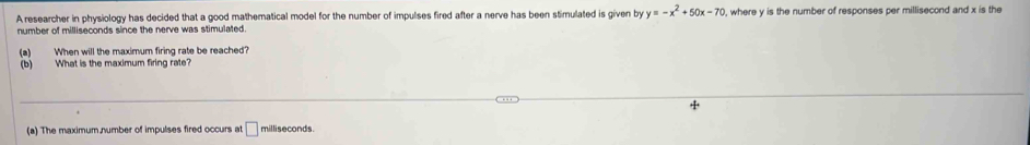 A researcher in physiology has decided that a good mathematical model for the number of impulses fired after a nerve has been stimulated is given by y=-x^2+50x-70 , where y is the number of responses per millisecond and x is the 
number of milliseconds since the nerve was stimulated. 
(a) When will the maximum firing rate be reached? 
(b) What is the maximum firing rate? 
(a) The maximum number of impulses fired occurs at □ milliseconds.