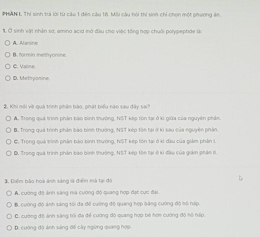 PHAN I. Thí sinh trả lời từ câu 1 đến câu 18. Mỗi câu hỏi thí sinh chỉ chọn một phương án.
1. Ở sinh vật nhân sơ, amino acid mở đầu cho việc tổng hợp chuỗi polypeptide là:
A. Alanine
B. formin methyonine.
C. Valine.
D. Methyonine.
2. Khi nói về quá trình phân bào, phát biểu nào sau đây sai?
A. Trong quá trình phân bào bình thường, NST kép tồn tại ở kì giữa của nguyên phân.
B. Trong quá trình phân bào bình thường, NST kép tồn tại ở kì sau của nguyên phân.
C. Trong quá trình phân bào bình thường, NST kép tồn tại ở kì đầu của giảm phân I.
D. Trong quá trình phân bào bình thường, NST kép tồn tại ở kì đầu của giảm phân II.
3. Điểm bão hoà ánh sáng là điểm mà tại đó
A. cường độ ánh sáng mà cường độ quang hợp đạt cực đại.
B. cường độ ánh sáng tối đa để cường độ quang hợp bảng cường độ hô háp.
C. cường độ ánh sáng tối đa để cường độ quang hợp bé hơn cường độ hô hấp.
D. cường độ ánh sáng đế cây ngừng quang hợp.