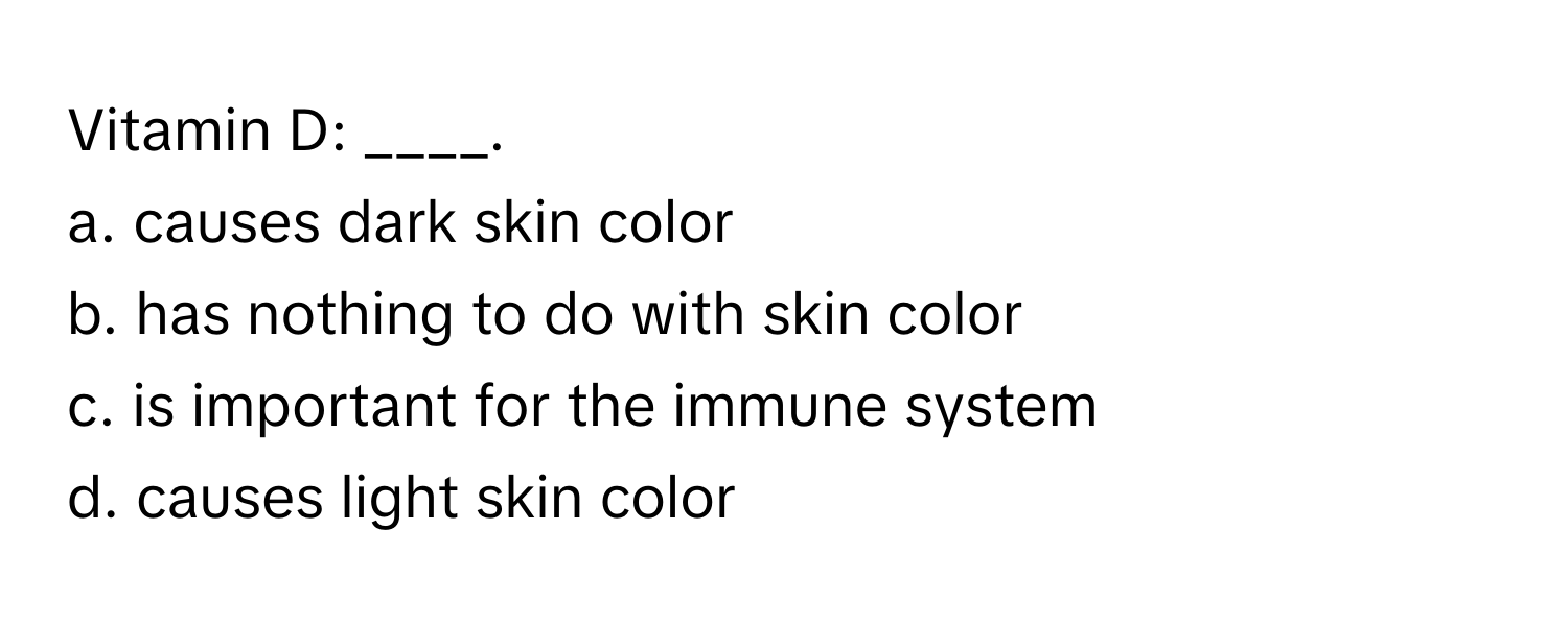 Vitamin D: ____.

a. causes dark skin color
b. has nothing to do with skin color
c. is important for the immune system
d. causes light skin color