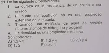 De las siguiente proposiciones:
1. La dureza es la resistencia de un solido a ser
rayado.
2. El punto de ebullición no es una propiedad
extensiva do la materia.
3. Triturando una molécula de agua es posible
obtener átomos de hidrogeno y oxigeno
4. La densidad es una propiedad extensiva
Son correctas:
A) 1, 2 y 3 B) 1,3 y4 C) 2, 3 y 4
D) 1y 2 E) solo 4