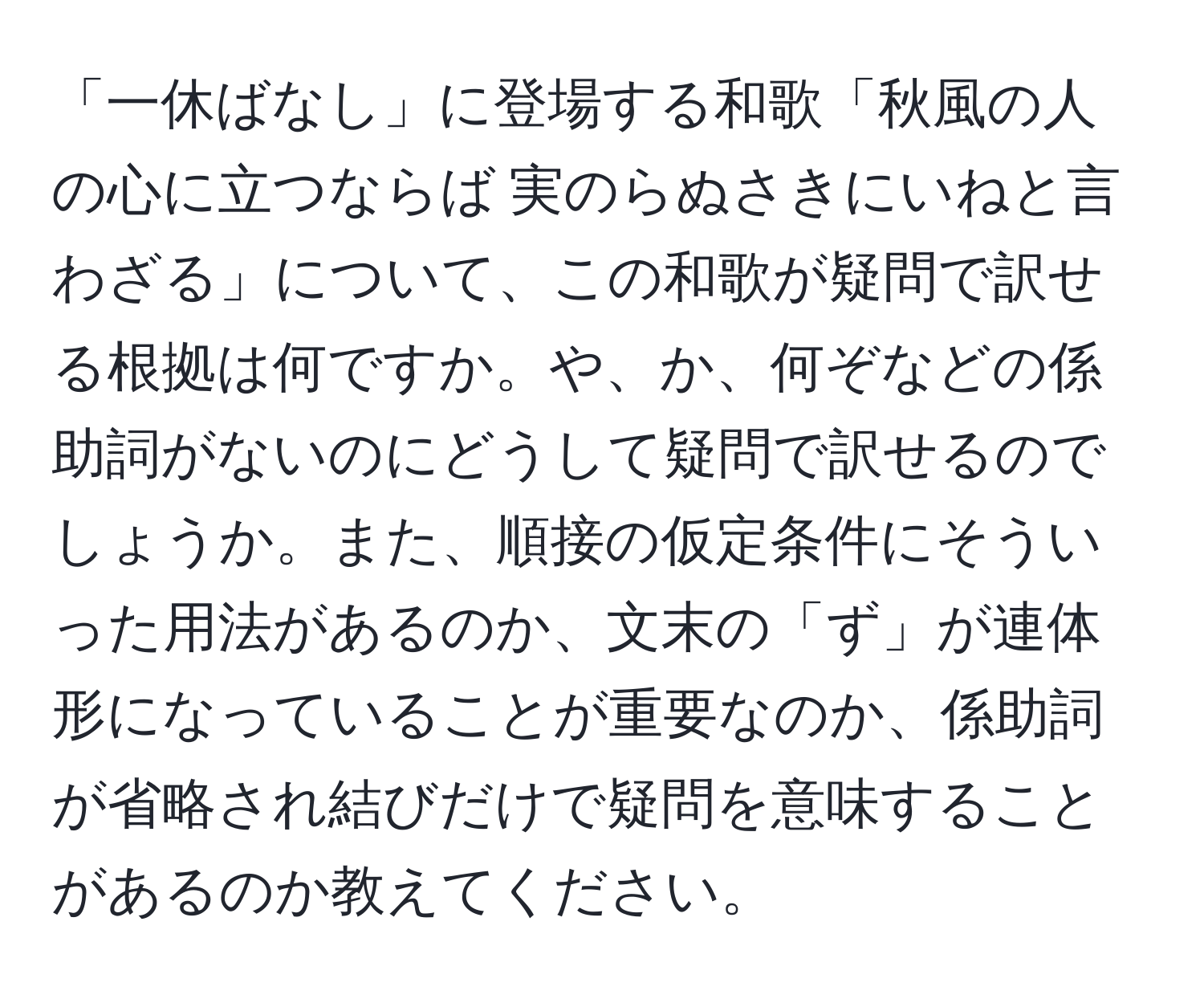 「一休ばなし」に登場する和歌「秋風の人の心に立つならば 実のらぬさきにいねと言わざる」について、この和歌が疑問で訳せる根拠は何ですか。や、か、何ぞなどの係助詞がないのにどうして疑問で訳せるのでしょうか。また、順接の仮定条件にそういった用法があるのか、文末の「ず」が連体形になっていることが重要なのか、係助詞が省略され結びだけで疑問を意味することがあるのか教えてください。