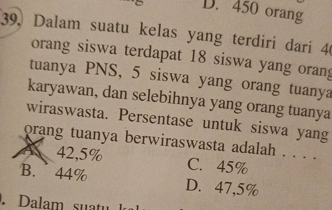 D. 450 orang
39. Dalam suatu kelas yang terdiri dari 40
orang siswa terdapat 18 siswa yang orang
tuanya PNS, 5 siswa yang orang tuanya
karyawan, dan selebihnya yang orang tuanya
wiraswasta. Persentase untuk siswa yang
orang tuanya berwiraswasta adalah . . . .
A 42,5% C. 45%
B. 44%
D. 47,5%.Dalam suatu