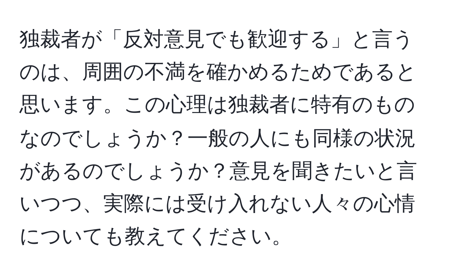 独裁者が「反対意見でも歓迎する」と言うのは、周囲の不満を確かめるためであると思います。この心理は独裁者に特有のものなのでしょうか？一般の人にも同様の状況があるのでしょうか？意見を聞きたいと言いつつ、実際には受け入れない人々の心情についても教えてください。