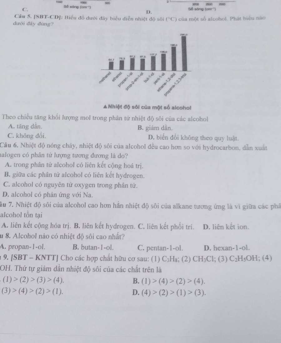 s000 500
9
1000
Số sóng (cm^(-1)) 2500 7000
C. Số sóng (cmr²)
D.
Câu 5. [SBT-CD]: Biểu đồ dưới đây biểu diễn nhiệt độ sối (^circ C)
dưới đầy đúng? của một số alcohol. Phát biểu nào
▲Nhiệt độ sôi của một số alcohol
Theo chiều tăng khổi lượng mol trong phân tử nhiệt độ sôi của các alcohol
A. tăng dần. B. giảm dần.
C. không đổi. D. biến đổi không theo quy luật.
Câu 6. Nhiệt độ nóng chảy, nhiệt độ sôi của alcohol đều cao hơn so với hydrocarbon, dẫn xuất
halogen có phân tử lượng tương đương là do?
A. trong phân tử alcohol có liên kết cộng hoá trị.
B. giữa các phân tử alcohol có liên kết hydrogen.
C. alcohol có nguyên tử oxygen trong phân tử.
D. alcohol có phản ứng với Na.
Ấu 7. Nhiệt độ sôi của alcohol cao hơn hắn nhiệt độ sôi của alkane tương ứng là vì giữa các phả
alcohol tồn tại
A. liên kết cộng hóa trị. B. liên kết hydrogen. C. liên kết phối trí. D. liên kết ion.
u 8. Alcohol nào có nhiệt độ sôi cao nhất?
A. propan-1-ol. B. butan-1-ol. C. pentan-1-ol. D. hexan-1-ol.
: 9. [SBT - KNTT] Cho các hợp chất hữu cơ sau: (1) C_3H_8; (2) CH_3Cl;; (3) C_2H_5OH ( < <tex>)
OH. Thứ tự giảm dần nhiệt độ sôi của các chất trên là
(1)>(2)>(3)>(4).
B. (1)>(4)>(2)>(4).
(3)>(4)>(2)>(1).
D. (4)>(2)>(1)>(3).