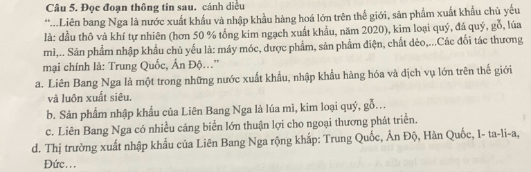 Đọc đoạn thông tin sau. cánh diều
...Liên bang Nga là nước xuất khẩu và nhập khầu hàng hoá lớn trên thế giới, sản phẩm xuất khẩu chủ yếu
là: dầu thô và khí tự nhiên (hơn 50 % tổng kim ngạch xuất khẩu, năm 2020), kim loại quý, đá quý, gỗ, lúa
mì,.. Sản phẩm nhập khẩu chủ yếu là: máy móc, dược phẩm, sản phẩm điện, chất dẻo,...Các đối tác thương
mại chính là: Trung Quốc, Ấn Độ..”
a. Liên Bang Nga là một trong những nước xuất khẩu, nhập khẩu hàng hóa và dịch vụ lớn trên thế giới
và luôn xuất siêu.
b. Sản phẩm nhập khẩu của Liên Bang Nga là lúa mì, kim loại quý, gỗ..
c. Liên Bang Nga có nhiều cảng biển lớn thuận lợi cho ngoại thương phát triển.
d. Thị trường xuất nhập khẩu của Liên Bang Nga rộng khắp: Trung Quốc, Ấn Độ, Hàn Quốc, I- ta-li-a,
Đức...