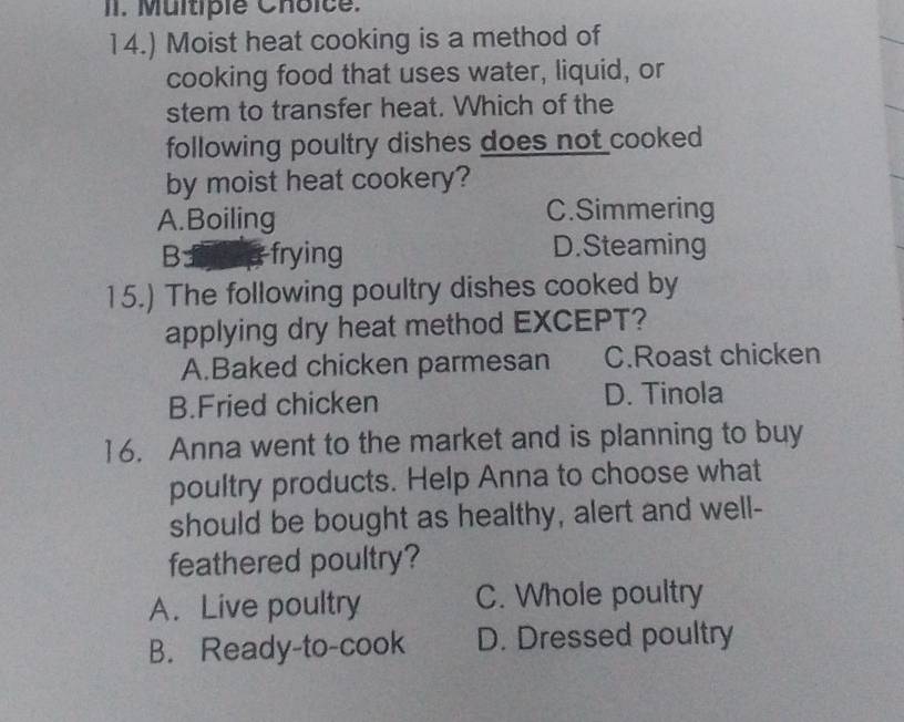 14.) Moist heat cooking is a method of
cooking food that uses water, liquid, or
stem to transfer heat. Which of the
following poultry dishes does not cooked
by moist heat cookery?
A.Boiling C.Simmering
B: frying D.Steaming
15.) The following poultry dishes cooked by
applying dry heat method EXCEPT?
A.Baked chicken parmesan C.Roast chicken
B.Fried chicken D. Tinola
16. Anna went to the market and is planning to buy
poultry products. Help Anna to choose what
should be bought as healthy, alert and well-
feathered poultry?
A. Live poultry C. Whole poultry
B. Ready-to-cook D. Dressed poultry