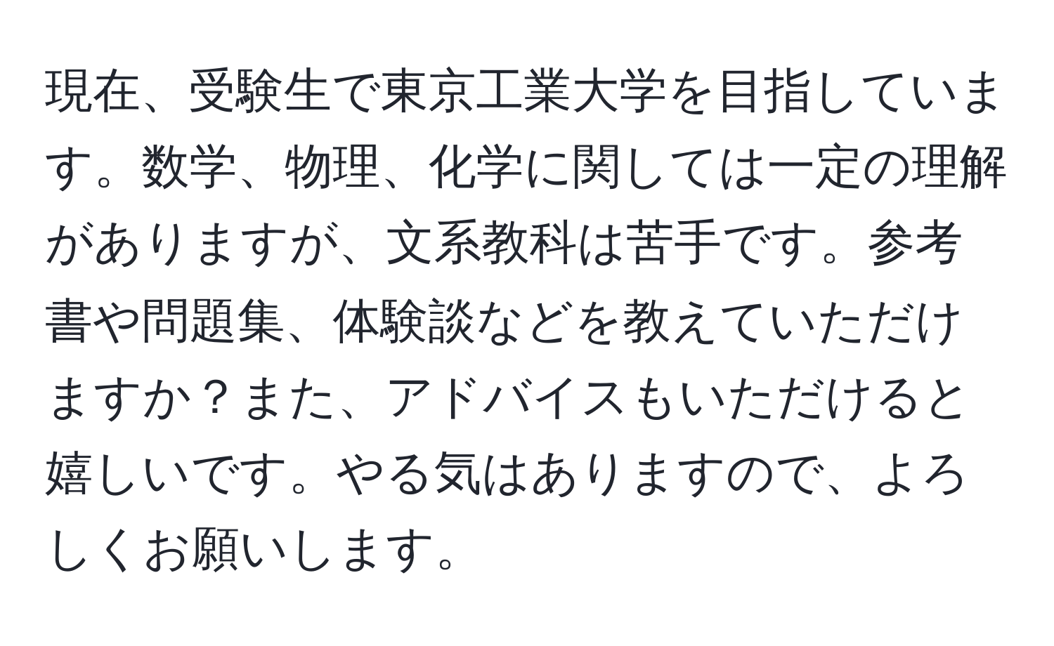 現在、受験生で東京工業大学を目指しています。数学、物理、化学に関しては一定の理解がありますが、文系教科は苦手です。参考書や問題集、体験談などを教えていただけますか？また、アドバイスもいただけると嬉しいです。やる気はありますので、よろしくお願いします。