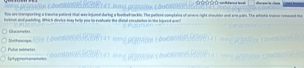 confidence level ==s in cles
You are transporting a trauma patient that was injured during a football tackle. The patient complains of severe right shoulder and arm pain. The athletic tra ved the
helmet and padding. Which device may help you to evaluate the distal circulation in the injured arm?
Glucometer
Stethoscope.
Pulse oximeter.
Sphygmomanometer.