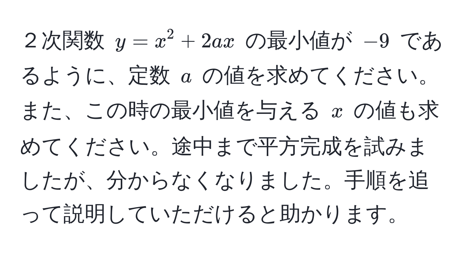 ２次関数 $y = x^2 + 2ax$ の最小値が $-9$ であるように、定数 $a$ の値を求めてください。また、この時の最小値を与える $x$ の値も求めてください。途中まで平方完成を試みましたが、分からなくなりました。手順を追って説明していただけると助かります。