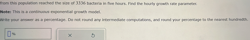 from this population reached the size of 3336 bacteria in five hours. Find the hourly growth rate parameter. 
Note: This is a continuous exponential growth model. 
Write your answer as a percentage. Do not round any intermediate computations, and round your percentage to the nearest hundredth.
%
×