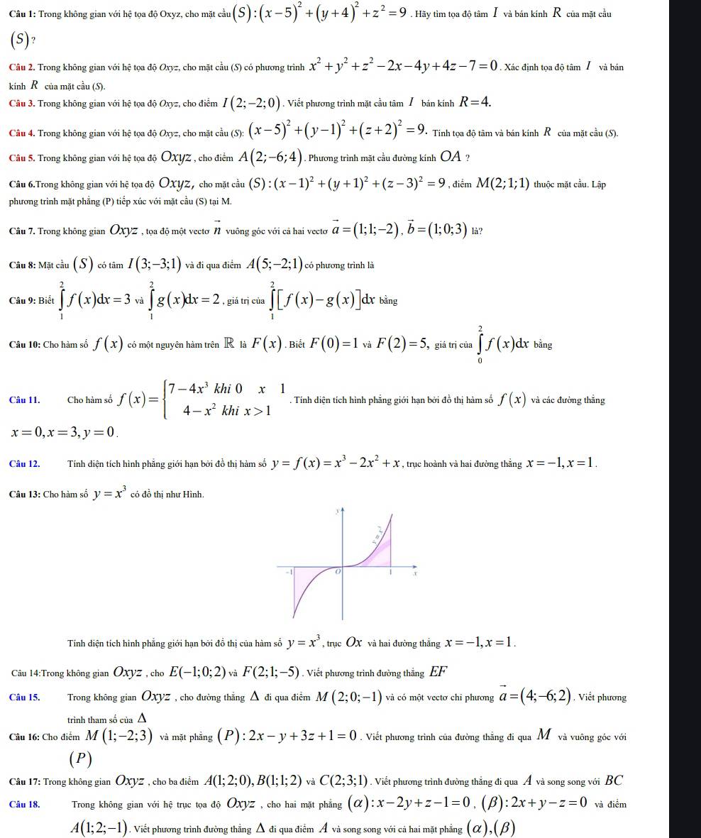 Trong không gian với hệ tọa độ Oxyz, cho mặt cầu (S):(x-5)^2+(y+4)^2+z^2=9. Hãy tìm tọa độ tâm I và bán kính R của mặt cầu
(S)?
Câu 2. Trong không gian với hệ tọa độ Oxyz, cho mặt cầu (S) có phương trình x^2+y^2+z^2-2x-4y+4z-7=0. Xác định tọa độ tâm  và bán
kính R của mặt cầu (S).
Câu 3. Trong không gian với hệ tọa độ Oxyz, cho điểm I(2;-2;0). Viết phương trình mặt cầu tâm  bán kính R=4.
Câu 4. Trong không gian với hệ tọa độ Oxyz, cho mặt cầu (S): (x-5)^2+(y-1)^2+(z+2)^2=9 * Tính tọa độ tâm và bán kính R của mặt cầu (S).
Câu 5. Trong không gian với hệ tọa độ OXYZ , cho điểm A(2;-6;4). Phương trình mặt cầu đường kính OA ?
Câu 6.Trong không gian với hệ tọa độ OXYZ, cho mặt cầu (S):(x-1)^2+(y+1)^2+(z-3)^2=9 , điểm M(2;1;1) thuộc mặt cầu. Lập
phương trình mặt phẳng (P) tiếp xúc với mặt cầu (S) tại M.
Câu 7. Trong không gian OXYZ , tọa độ một vectơ vector n vuông góc với cả hai vectơ vector a=(1;1;-2),vector b=(1;0;3) là?
Câu 8: Mặt cầu (S) có tâm I(3;-3;1) và đi qua điểm A(5;-2;1) có phương trình là
Câu 9: Biết ∈tlimits _1^(2f(x)dx=3 và ∈tlimits _1^2g(x)dx=2 , giá trị của ∈tlimits _1^2[f(x)-g(x)]c 1x bằng
Câu 10: Cho hàm số f(x) có một nguyên hàm trên R là F(x). Biết F(0)=1 và F(2)=5 , giá trị của ∈tlimits _0^2f(x)dx bằng
Câu 11. Cho hảm số f(x)=beginarray)l 7-4x^3khi0x1 4-x^2khix>1endarray.. Tính diện tích hình phẳng giới hạn bởi đồ thị hàm số f(x) và các đường thẳng
x=0,x=3,y=0.
Câu 12.  Tính diện tích hình phẳng giới hạn bởi đồ thị hàm số y=f(x)=x^3-2x^2+x , trục hoành và hai đường thắng x=-1,x=1.
Câu 13: Cho hàm số y=x^3 có đồ thị như Hình.
Tính diện tích hình phẳng giới hạn bởi đồ thị của hàm số y=x^3 trục OX và hai đường thắng x=-1,x=1.
Câu 14:Trong không gian Oxyz,_choE(-1;0;2) và F(2;1;-5). Viết phương trình đường thẳng EF
Câu 15. Trong không gian Oxyz , cho đường thắng △ đi qua điểm M(2;0;-1) và có một vectơ chỉ phương vector a=(4;-6;2). Viết phương
trình tham số của △
Câu 16: Cho điểm M(1;-2;3) và mặt phằng (P):2x-y+3z+1=0. Viết phương trình của đường thắng đi qua Mộvà vuông góc với
(P)
Câu 17: Trong không gian OXYz , cho ba điểm A(1;2;0),B(1;1;2) và C(2;3;1). Viết phương trình đường thẳng đi qua Á và song song với BC
Câu 18. Trong không gian với hệ trục tọa độ OXVz , cho hai mặt phẳng (alpha ):x-2y+z-1=0 (β): 2x+y-z=0 và điểm
A(1;2;-1). Viết phương trình đường thắng △ đi qua điểm Á và song song với cả hai mặt phẳng c x), (beta )