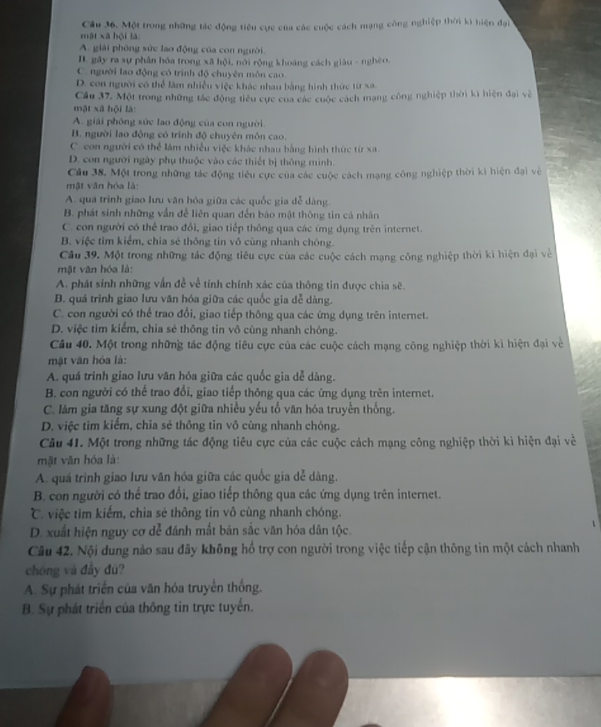 Một trong những tác động tiêu cực của các cuộc cách mạng công nghiệp thời ki hiện đại
mật xã hội là:
A. giải phòng sửc lao động của con người.
D. gây ra sự phân hóa trong xã hội, nới rộng khoáng cách giàu - nghèo.
Cngười lao động có trình độ chuyên môn cao.
D. con người có thể làm nhiều việc khác nhau bằng hình thức từ xa.
Câu 37. Một trong những tác động tiểu cực của các cuộc cách mạng công nghiệp thời kì hiện đại về
mật xã hội là:
A. giải phóng sức lao động của con người.
B. người lao động có trình độ chuyên môn cao.
C. con người có thể lâm nhiều việc khác nhau bằng hình thức từ xa.
D. con người ngày phụ thuộc vào các thiết bị thông mình.
Câu 38, Một trong những tác động tiêu cực của các cuộc cách mạng công nghiệp thời ki hiện đại về
mật văn hóa là:
A. quá trình giao lưu văn hóa giữa các quốc gia dễ dàng.
B. phát sinh những vấn đề liên quan đến báo mật thông tin cá nhân
C. con người có thể trao đổi, giao tiếp thông qua các ứng dụng trên internet.
B. việc tìm kiểm, chia sẻ thông tin vô cùng nhanh chóng.
Câu 39. Một trong những tác động tiêu cực của các cuộc cách mạng công nghiệp thời kì hiện đại về
mặt văn hóa là:
A. phát sinh những vấn đề về tính chính xác của thông tin được chia sẽ.
B. quá trình giao lưu văn hóa giữa các quốc gia dễ dàng.
C. con người có thể trao đổi, giao tiếp thông qua các ứng dụng trên internet.
D. việc tìm kiểm, chia sẻ thông tin vô cùng nhanh chóng.
Câu 40. Một trong những tác động tiêu cực của các cuộc cách mạng công nghiệp thời kì hiện đại về
mật văn hóa là:
A. quá trình giao lưu văn hóa giữa các quốc gia dễ dàng.
B. con người có thể trao đổi, giao tiếp thông qua các ứng dụng trên internet.
C. làm gia tăng sự xung đột giữa nhiều yếu tố văn hóa truyền thống.
D. việc tìm kiểm, chia sẻ thông tin vô cùng nhanh chóng.
Câu 41. Một trong những tác động tiêu cực của các cuộc cách mạng công nghiệp thời kì hiện đại về
mặt văn hóa là:
A. quá trình giao lưu văn hóa giữa các quốc gia dễ dàng.
B. con người có thể trao đổi, giao tiếp thông qua các ứng dụng trên internet.
C việc tìm kiểm, chia sẻ thông tin vô cùng nhanh chóng.
D. xuất hiện nguy cơ dể đánh mất bản sắc văn hóa dân tộc.
Câu 42. Nội dung nào sau đây không hổ trợ con người trong việc tiếp cận thông tin một cách nhanh
chóng và đầy đú?
A. Sự phát triển của văn hóa truyền thống.
B. Sự phát triển của thông tin trực tuyến.