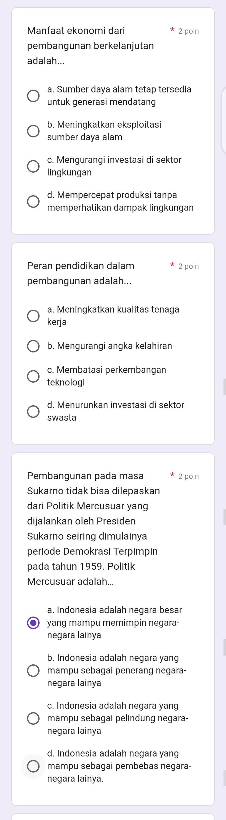 Manfaat ekonomi dari 2 poin
pembangunan berkelanjutan
adalah...
a. Sumber daya alam tetap tersedia
untuk generasi mendatang
b. Meningkatkan eksploitasi
sumber daya alam
c. Mengurangi investasi di sektor
lingkungan
d. Mempercepat produksi tanpa
memperhatikan dampak lingkungan
Peran pendidikan dalam 2 poin
pembangunan adalah...
a. Meningkatkan kualitas tenaga
kerja
b. Mengurangi angka kelahiran
c. Membatasi perkembangan
teknologi
d. Menurunkan investasi di sektor
swasta
Pembangunan pada masa 2 poin
Sukarno tidak bisa dilepaskan
dari Politik Mercusuar yang
dijalankan oleh Presiden
Sukarno seiring dimulainya
periode Demokrasi Terpimpin
pada tahun 1959. Politik
Mercusuar adalah...
a. Indonesia adalah negara besar
● yang mampu memimpin negara-
negara lainya
b. Indonesia adalah negara yang
mampu sebagai penerang negara-
negara lainya
c. Indonesia adalah negara yang
mampu sebagai pelindung negara-
negara lainya
d. Indonesia adalah negara yang
mampu sebagai pembebas negara-
negara lainya.