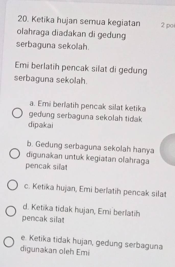 Ketika hujan semua kegiatan 2 poi
olahraga diadakan di gedung
serbaguna sekolah.
Emi berlatih pencak silat di gedung
serbaguna sekolah.
a. Emi berlatih pencak silat ketika
gedung serbaguna sekolah tidak
dipakai
b. Gedung serbaguna sekolah hanya
digunakan untuk kegiatan olahraga
pencak silat
c. Ketika hujan, Emi berlatih pencak silat
d. Ketika tidak hujan, Emi berlatih
pencak silat
e. Ketika tidak hujan, gedung serbaguna
digunakan oleh Emi