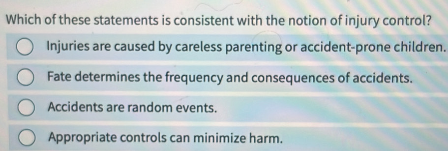 Which of these statements is consistent with the notion of injury control?
Injuries are caused by careless parenting or accident-prone children.
Fate determines the frequency and consequences of accidents.
Accidents are random events.
Appropriate controls can minimize harm.