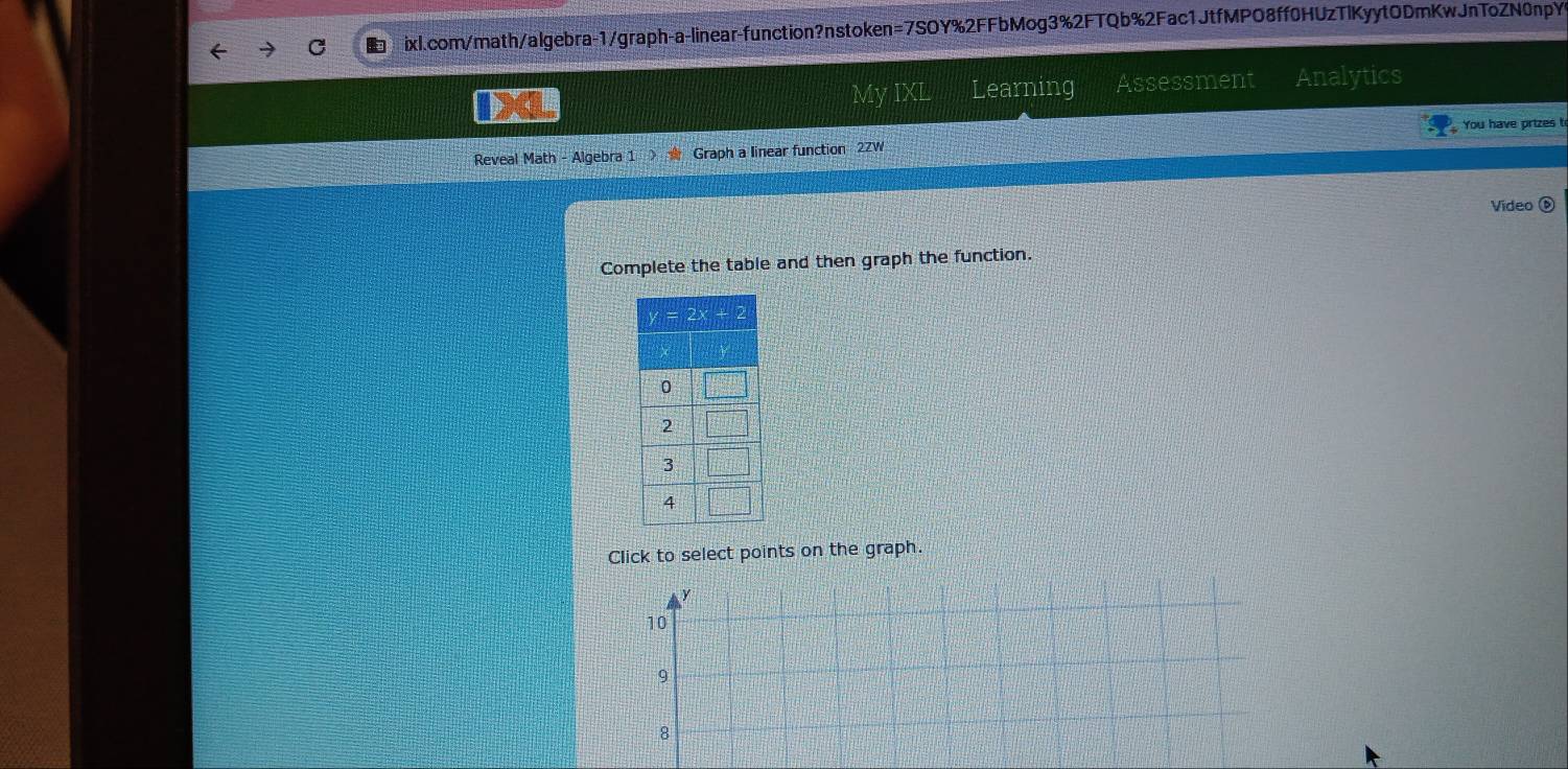 ixl.com/math/algebra-1/graph-a-linear-function?nstoken=7SOY%2FFbMog3%2FTQb%2Fac1JtfMPO8ff0HUzTlKyytODmKwJnToZN0npY>
My IXL Learning Assessment Analytics
You have prizes t
Reveal Math - Algebra 1 Graph a linear function 2ZW
Video (
Complete the table and then graph the function.
Click to select points on the graph.
y
10
9
8