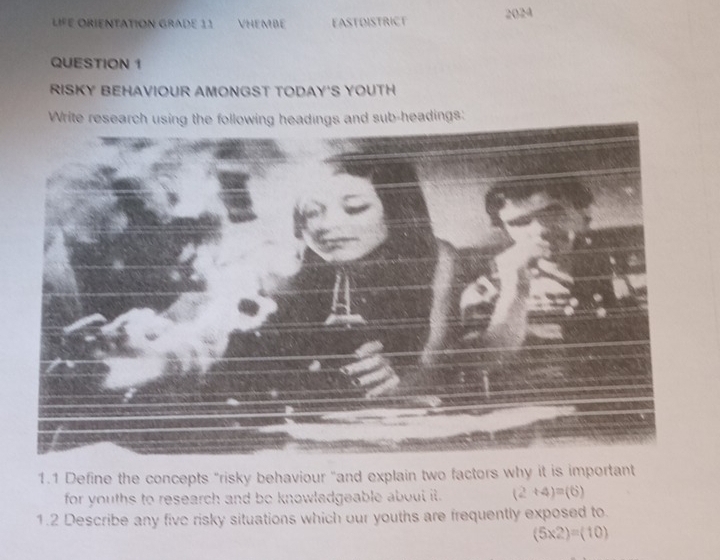 LIFE ORIENTATION GRADE 11 VHEmBe EASTOISTRICT 2024 
QUESTION 1 
RISKY BEHAVIOUR AMONGST TODAY'S YOUTH 
Write research using the following headings and sub-headings: 
1.1 Define the concepts "risky behaviour "and explain two factors why it is important 
for youths to research and be knowladgeable about it. (2+4)=(6)
1.2 Describe any five risky situations which our youths are frequently exposed to.
(5* 2)=(10)