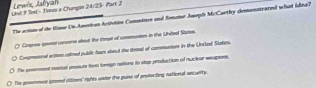 Lewis, Jaliyah
Unsit 9 Test - Times a Changin 24/25- Part 2
The actous of the Hause Un-American Activities Commitzee and Senator Joseph McCarthy demonstrated what idea?
Comress igrened concems about the threat of communsss in the United States.
Congressonal actions calmed public fours about the thesat of communism in the United States.
The povemment reaited preesure from foreige rudions to stap production of nuclear weapons.
The govemment ignered citlens' rights under the guinse of protecting national security.