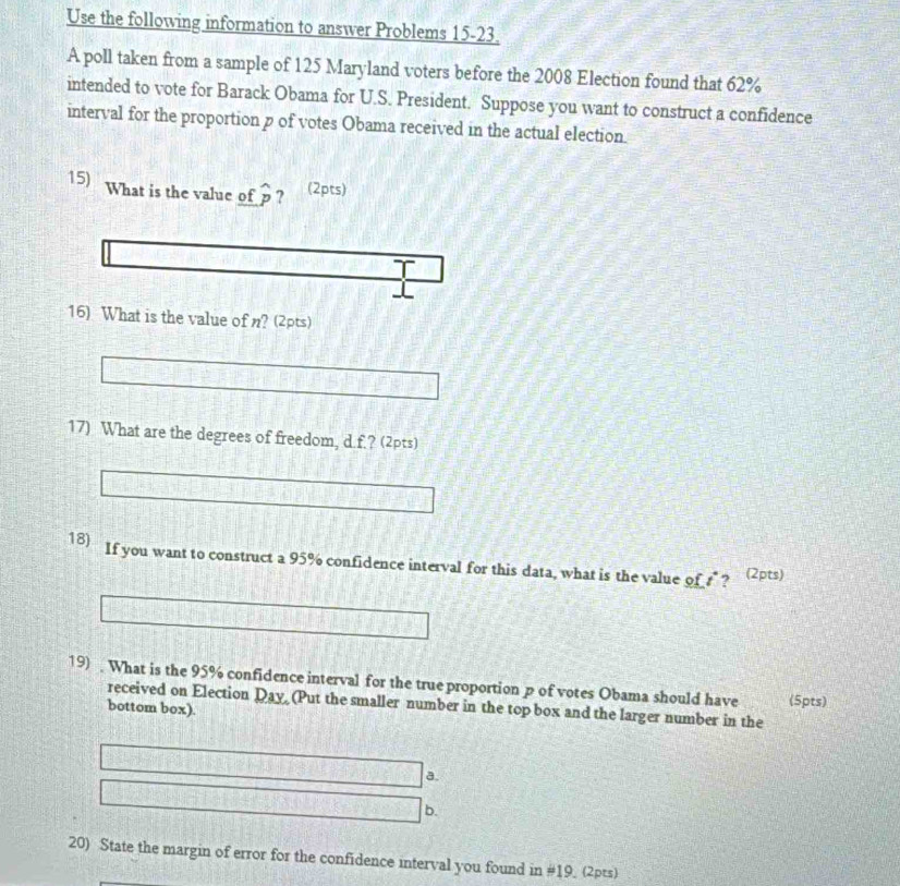 Use the following information to answer Problems 15-23. 
A poll taken from a sample of 125 Maryland voters before the 2008 Election found that 62%
intended to vote for Barack Obama for U.S. President. Suppose you want to construct a confidence 
interval for the proportion p of votes Obama received in the actual election 
15) What is the value of widehat p ? (2pts) 
16) What is the value of n? (2pts) 
17) What are the degrees of freedom, d.f.? (2pts) 
18) If you want to construct a 95% confidence interval for this data, what is the value of £? (2pts) 
19) . What is the 95% confidence interval for the true proportion p of votes Obama should have (5pts) 
received on Election Day (Put the smaller number in the top box and the larger number in the 
bottom box). 
a. 
b. 
20) State the margin of error for the confidence interval you found in # 19 (2pts)