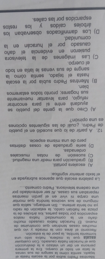 Mientras Pedro subía por la escala hasta el
tejado, sentía cómo la sangre de sus venas
le latía en todo el cuerpo. Era la primera
persona en dar un vistazo a la destrucción
que el huracán habia causado. Con cualquier
escala que la midiera, había sido una
tormenta terrible, la peor de la estación.
Recorrió el área con la mirada y vio que
muchas casas tendrían que construirse de
nuevo. El huracán había causado mucho
daño en la comunidad: había restos
esparcidos por todas partes, los árboles de la
plaza se habían caído, la estación de radio
ya no tenía antena... Sin embargo, sabía que
ninguno de sus vecinos tendría que montar
una carpa ni vivir en el jardín mientras
reparaban sus casas. Al ser entrevistado por
una cadena televisora, Pedro comentó....
La palabra escala que aparece subrayada en
el texto anterior significa:
A) escalera portátil.
B) graduación para medir una magnitud.
C) sucesión de notas musicales
ordenadas.
D) serie graduada de cosas distintas
pero de una misma especie.
12. A partir de lo que sucedió en el pueblo
de Pedro, ¿cuál de las siguientes opciones
es una opinión?
A) Creo que la gente del pueblo se
ayudará entre sí para encontrar
refugio, para levantar nuevamente
sus hogares; pronto todos estaremos
bien.
B) Mientras Pedro subía por la escala
hasta el tejado, sentía cómo la
sangre de sus venas le latía en todo
el cuerpo.
C) Las imágenes de la televisora
pusieron en evidencia el daño
causado por el huracán en la
comunidad.
D) Los damnificados observaban los
árboles caídos y los restos
esparcidos por las calles.