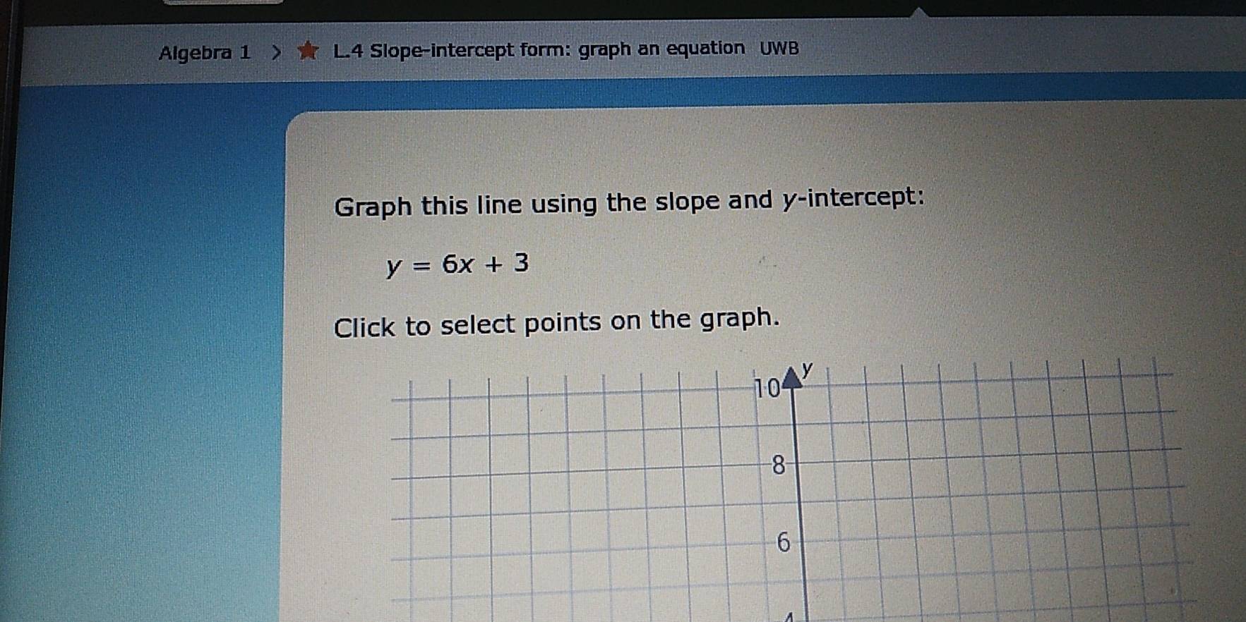 Algebra 1 L.4 Slope-intercept form: graph an equation UWB 
Graph this line using the slope and y-intercept:
y=6x+3
Click to select points on the graph.