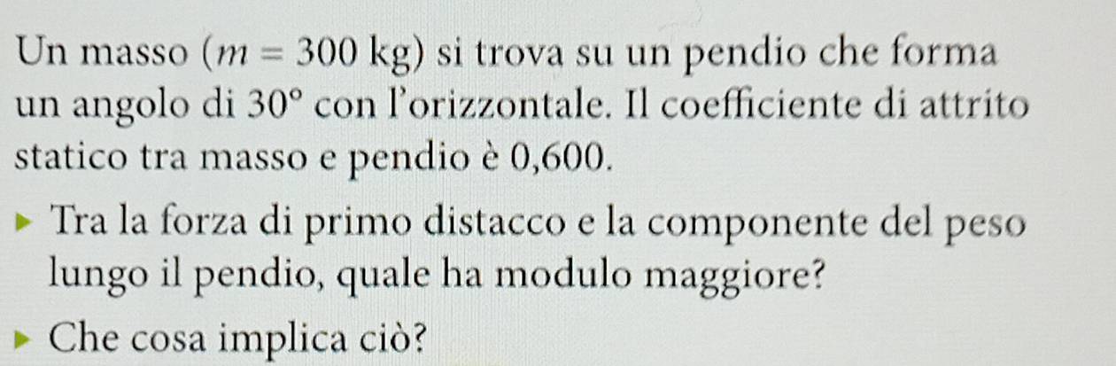 Un masso (m=300kg) si trova su un pendio che forma 
un angolo di 30° con l’orizzontale. Il coefficiente di attrito 
statico tra masso e pendio è 0,600. 
Tra la forza di primo distacco e la componente del peso 
lungo il pendio, quale ha modulo maggiore? 
Che cosa implica ciò?