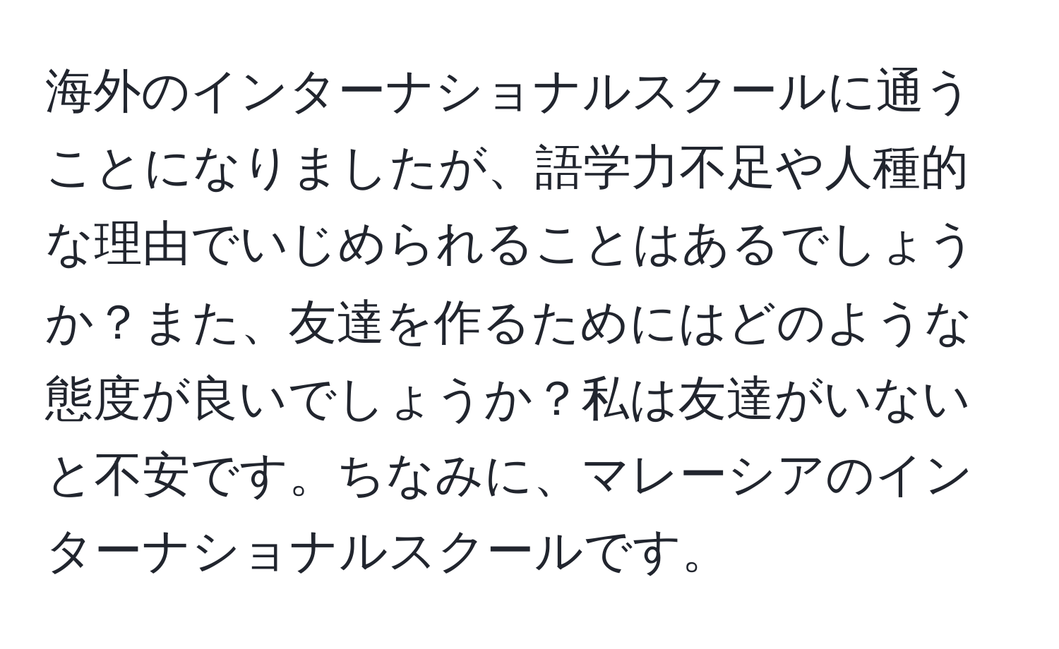 海外のインターナショナルスクールに通うことになりましたが、語学力不足や人種的な理由でいじめられることはあるでしょうか？また、友達を作るためにはどのような態度が良いでしょうか？私は友達がいないと不安です。ちなみに、マレーシアのインターナショナルスクールです。