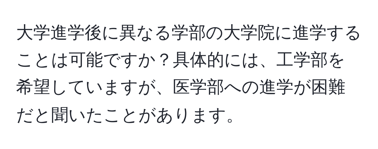 大学進学後に異なる学部の大学院に進学することは可能ですか？具体的には、工学部を希望していますが、医学部への進学が困難だと聞いたことがあります。