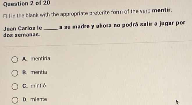 Fill in the blank with the appropriate preterite form of the verb mentir.
Juan Carlos le _a su madre y ahora no podrá salir a jugar por
dos semanas.
A. mentiría
B. mentía
C. mintió
D. miente