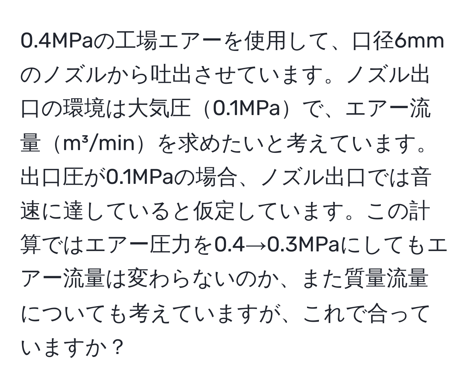 0.4MPaの工場エアーを使用して、口径6mmのノズルから吐出させています。ノズル出口の環境は大気圧0.1MPaで、エアー流量m³/minを求めたいと考えています。出口圧が0.1MPaの場合、ノズル出口では音速に達していると仮定しています。この計算ではエアー圧力を0.4→0.3MPaにしてもエアー流量は変わらないのか、また質量流量についても考えていますが、これで合っていますか？