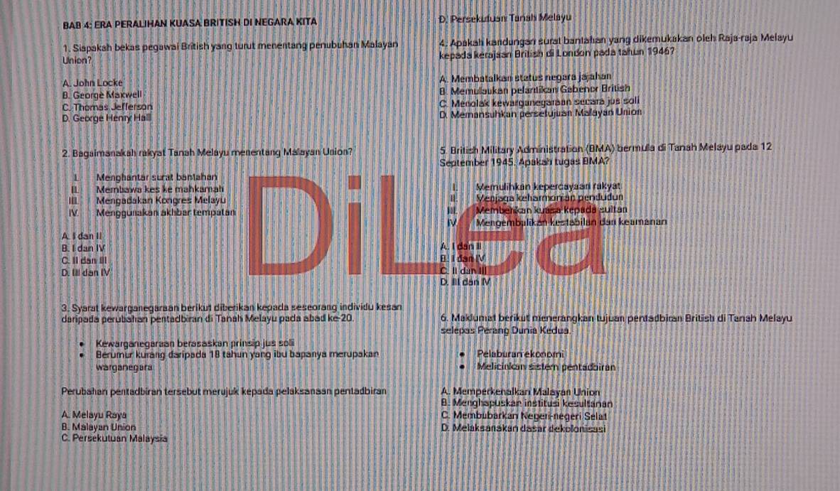 BAB 4: ERA PERALIHAN KUASA BRITISH DI NEGARA KITA D. Persekutuaı Tanah Melayu
1. Siapakah bekas pegawai British yang turut menentang penubuhan Malayan 4. Apakah kandungan surat bantahan yang dikemukakan oleh Raja-raja Melayu
Union? kepada kerajsan British di London pada tahun 1946?
A. John Locke A. Membatalkan status negara jajahan
B. George Maxwell B. Memullaukan pelantikan Gabenor British
C. Thomas Jefferson C. Menolak kewarganegaran secara jus soli
D. George Henry Halll D. Memansuhkan persetujuan Malayan Union
2. Bagaimanakah rakyat Tanah Melayu menentang Malayan Usion? 5. British Military Administration (BMA) bermula di Tanah Melayu pada 12
September 1945. Apakah tugas BMA?
L Menghantar surat baniahan
II Membawa kes ke mahkamah 4. Memulihkan kepercayaan rakyat
II. Mengadakan Kongres Melayu Menjaga keharmonian penduðum
IV Menggunakan akhbar tempatan Membenkan kuaša kepadá sultan
Mengembalikán kestabilan dan keamanan
A I dan II
B. I dan IV
C. Il dan II B. I dan IV A. I dan Ii
D. Ill dan IV C. Il dùn II
D. IIl dan M
3. Syarat kewarganegaraan berikut diberikan kepada seseorang individu kesan
daripada perubahan pertadbiran di Tanah Melayu pada abad ke-20. 6. Maklumat berikut menerangkan tujuan pentadbiran British di Tanah Melayu
selepas Perang Dunia Kedua
Kewarganegaraan berssaskan prinsip jus sol
Berumur kurang daripada 18 tahun yang ibu bapanya merupakan Pelaburan ekonomi
warganegara Melicinka sistem pentadbiran
Perubahan pentadbiran tersebut merujuk kepada pelaksanaan pentadbiran A. Memperkenalkan Malayan Union
B. Menghspuskan institusi kesultanan
A. Melayu Raya C. Membübarkan Negeri-negeri Selat
B. Malayan Union D. Melaksanakán dasar dekolonisasi
C. Persekutuan Malaysia