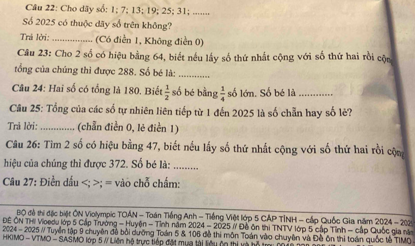 Cho dãy số: 1; 7; 13; 19; 25; 31; ....... 
Số 2025 có thuộc dãy số trên không? 
Trả lời: _(Có điền 1, Không điền 0) 
Câu 23: Cho 2 số có hiệu bằng 64, biết nếu lấy số thứ nhất cộng với số thứ hai rồi cộn 
tổng của chúng thì được 288. Số bé là:_ 
Câu 24: Hai số có tổng là 180. Biết  1/2  số bé bằng  1/4  số lớn. Số bé là_ 
Câu 25: Tổng của các số tự nhiên liên tiếp từ 1 đến 2025 là số chẵn hay số lẻ? 
Trả lời: _(chẵn điền 0, lẻ điền 1) 
Câu 26: Tìm 2 số có hiệu bằng 47, biết nếu lấy số thứ nhất cộng với số thứ hai rồi cộng 
hiệu của chúng thì được 372. Số bé là: .... 
Câu 27: Điền dấu; = vào chỗ chấm: 
BQ đề thi đặc biệt ÔN Violympic TOÁN - Toán Tiếng Anh - Tiếng Việt lớp 5 CÁP TỉNH - cấp Quốc Gia năm 2024- − 202 
ĐÊ ÔN THI Vioedu lớp 5 Cấp Trường - Huyện - Tỉnh năm 2024 - 2025 // Đề ôn thi TNTV lớp 5 cấp Tỉnh - cấp Quốc gia năm 
2024 - 2025 // Tuyển tập 9 chuyên đề bồi dưỡng Toán 5 & 106 đề thi môn Toán vào chuyên và Đề ôn thi toán quốc tế TIMO- 
HKIMO - VTMO - SASMO lớp 5 // Liên hệ trực tiếp đặt mụa tài liệu ôn thị và hỗ t