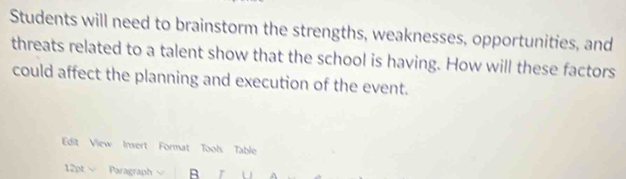 Students will need to brainstorm the strengths, weaknesses, opportunities, and 
threats related to a talent show that the school is having. How will these factors 
could affect the planning and execution of the event. 
Edit View Insert Format Tools: Table 
12pt Paragraph B r a