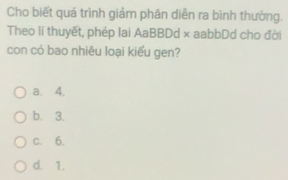 Cho biết quá trình giảm phân diễn ra bình thường.
Theo lí thuyết, phép lai AaBBDd × aabbDd cho đời
con có bao nhiêu loại kiểu gen?
a. 4.
b. 3.
c. 6.
d. 1.