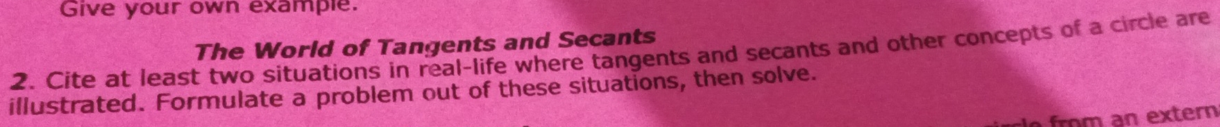 Give your own example. 
The World of Tangents and Secants 
2. Cite at least two situations in real-life where tangents and secants and other concepts of a circle are 
illustrated. Formulate a problem out of these situations, then solve. 
fro m an extern