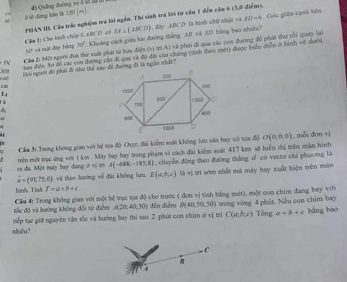 d) Quãng đường xe ổ tổ đã uị 
c
lù ô tô dừng hắn là 120 (m).
PHẢN III. Câu trắc nghiệm trả lời ngắn. Thí sinh trã lời từ câu 1 đến câu 6 (3,0 điểm).
Câu 1: Cho hình chóp S.ABCD có SA⊥ (ABCD) , đáy ABCD là hình chữ nhật và AD=6 Góc giữa cạnh bên
SD và mặt đáy bằng 30°. Khoảng cách giữa hai đường thẳng AB và SD bằng bao nhiêu?
Câu 2: Một người đưa thư xuất phát từ bưu điện (vị trí A) và phải đi qua các con đường để phát thư rồi quay lại
bưu điện. Sơ đồ các con đường cần đi qua và độ dài của chúng (tính theo mét) được biểu diễn ở hình vẽ dưới.
ron
Hồi người đó phải đi như thế nào đề đường đi là ngắn nhất?
cưò 
cải 
L
t k
d 
ai 
ai
àr, mỗi dơn vị
in
rọ  Câu 3: Trong không gian với hệ tọa độ Oxyz, đài kiểm soát không lưu sân bay có tọa độ O(0;0;0)
a trên một trục ứng với I km . Máy bay bay trong phạm vi cách đài kiểm soát 417 km sẽ hiển thị trên màn hình
ra đa. Một máy bay đang ở vị trí A(-688;-185;8) , chuyển động theo đường thắng đ có vectơ chỉ phương là
vector u=(91;75;0) và theo hướng về đài không lưu. E(a;b;c) là vị trí sớm nhất mả máy bay xuất hiện trên màn
hình. Tính T=a+b+c.
Câu 4: Trong không gian với một hệ trục tọa độ cho trước ( đơn vị tính bằng mét), một con chim đang bay với
tốc độ và hướng không đổi từ điểm A(20;40;30) đến điểm B(40;50;50) trong vòng 4 phút. Nếu con chim bay
tiếp tục giữ nguyên vận tốc và hướng bay thì sau 2 phút con chim ở vị trí C(a;b;c) Tổng a+b+c bằng bao
nhiêu?
C
B
A