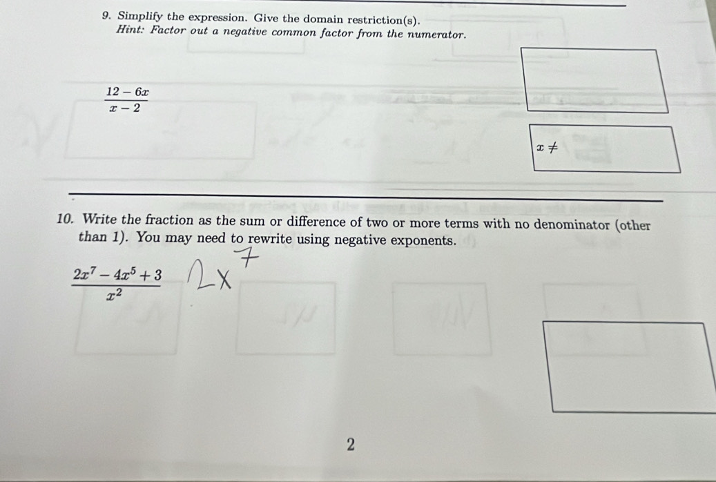 Simplify the expression. Give the domain restriction(s).
Hint: Factor out a negative common factor from the numerator.
 (12-6x)/x-2 
x!=
10. Write the fraction as the sum or difference of two or more terms with no denominator (other
than 1). You may need to rewrite using negative exponents.
 (2x^7-4x^5+3)/x^2 
2