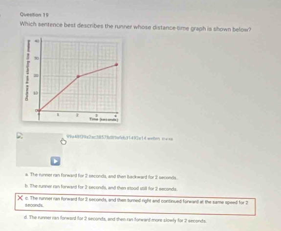 Which sentence best describes the runner whose distance-time graph is shown below?
99a48f39a2sc38578d89afeb31492e14 webrn s± sa
a. The runner ran forward for 2 seconds, and then backward for 2 seconds.
b. The runner ran forward for 2 seconds, and then stood still for 2 seconds.
X c. The runner ran forward for 2 seconds, and then turned right and continued forward at the same speed for 2
seconds.
d. The runner ran forward for 2 seconds, and then ran forward more slowly for 2 seconds.