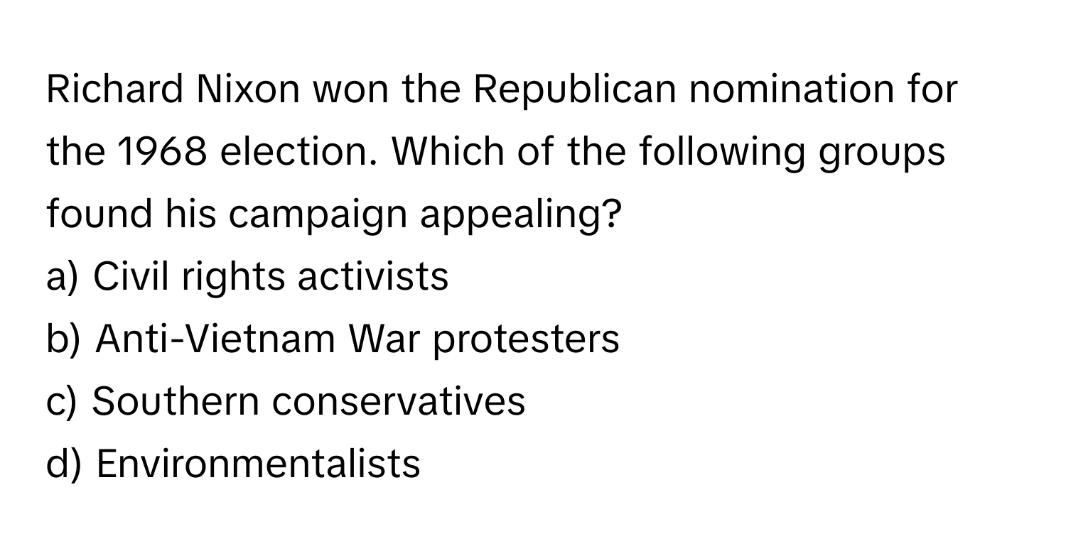 Richard Nixon won the Republican nomination for the 1968 election. Which of the following groups found his campaign appealing?

a) Civil rights activists 
b) Anti-Vietnam War protesters 
c) Southern conservatives 
d) Environmentalists