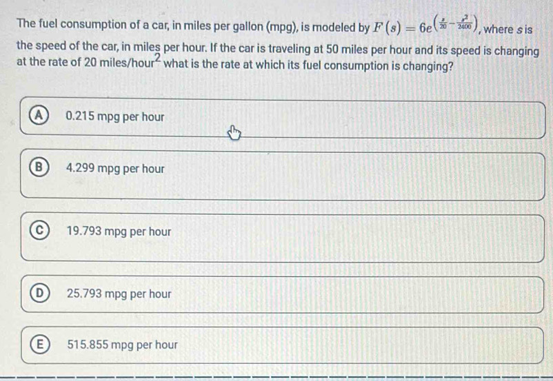 The fuel consumption of a car, in miles per gallon (mpg), is modeled by F(s)=6e^((frac s)20- s^2/2400 ) , where s is
the speed of the car, in miles per hour. If the car is traveling at 50 miles per hour and its speed is changing
at the rate of 2 amiles/hour^2 what is the rate at which its fuel consumption is changing?
A 0.215 mpg per hour
B 4.299 mpg per hour
19.793 mpg per hour
D 25.793 mpg per hour
515.855 mpg per hour