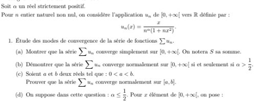 Soit a un réel strictement positif. 
Pour n entier naturel non nul, on considère l'application u_n de [0,+∈fty [ vers R définie par :
u_n(x)= x/n^(alpha)(1+nx^2) . 
1. Étude des modes de convergence de la série de fonctions sumlimits u_n. 
(a) Montrer que la série sumlimits u_n converge simplement sur [0,+∈fty [. On notera S sa somme. 
(b) Démontrer que la série sumlimits u_n converge normalement sur [0,+∈fty [ si et seulement si alpha > 1/2 . 
(c) Soient a et b deux réels tel que : 0. 
Prouver que la série sumlimits u_n converge normalement sur [a,b]. 
(d) On suppose dans cette question : alpha ≤  1/2 . Pour x élément de [0,+∈fty [ , on pose :