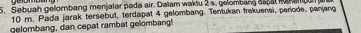 gelombang 
5. Sebuah gelombang menjalar pada air. Dalam waktu 2 s, gelombang dapat menempun ar a
10 m. Pada jarak tersebut, terdapat 4 gelombang. Tentukan frekuensi, periode, panjang 
qelombang, dan cepat rambat gelombang!