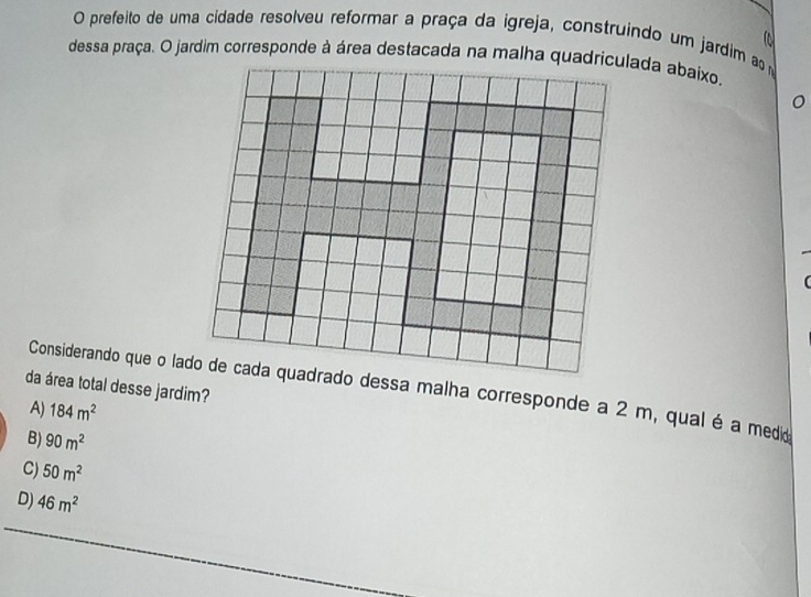 prefeito de uma cidade resolveu reformar a praça da igreja, construindo um jardim ao m
a
dessa praça. O jardim corresponde à área destacada na malha quadriculada abaixo.
da área total desse jardim?
Considerando que o lado de cada quadrado dessa malha corresponde a 2 m, qual é a medido
A) 184m^2
B) 90m^2
C) 50m^2
D) 46m^2