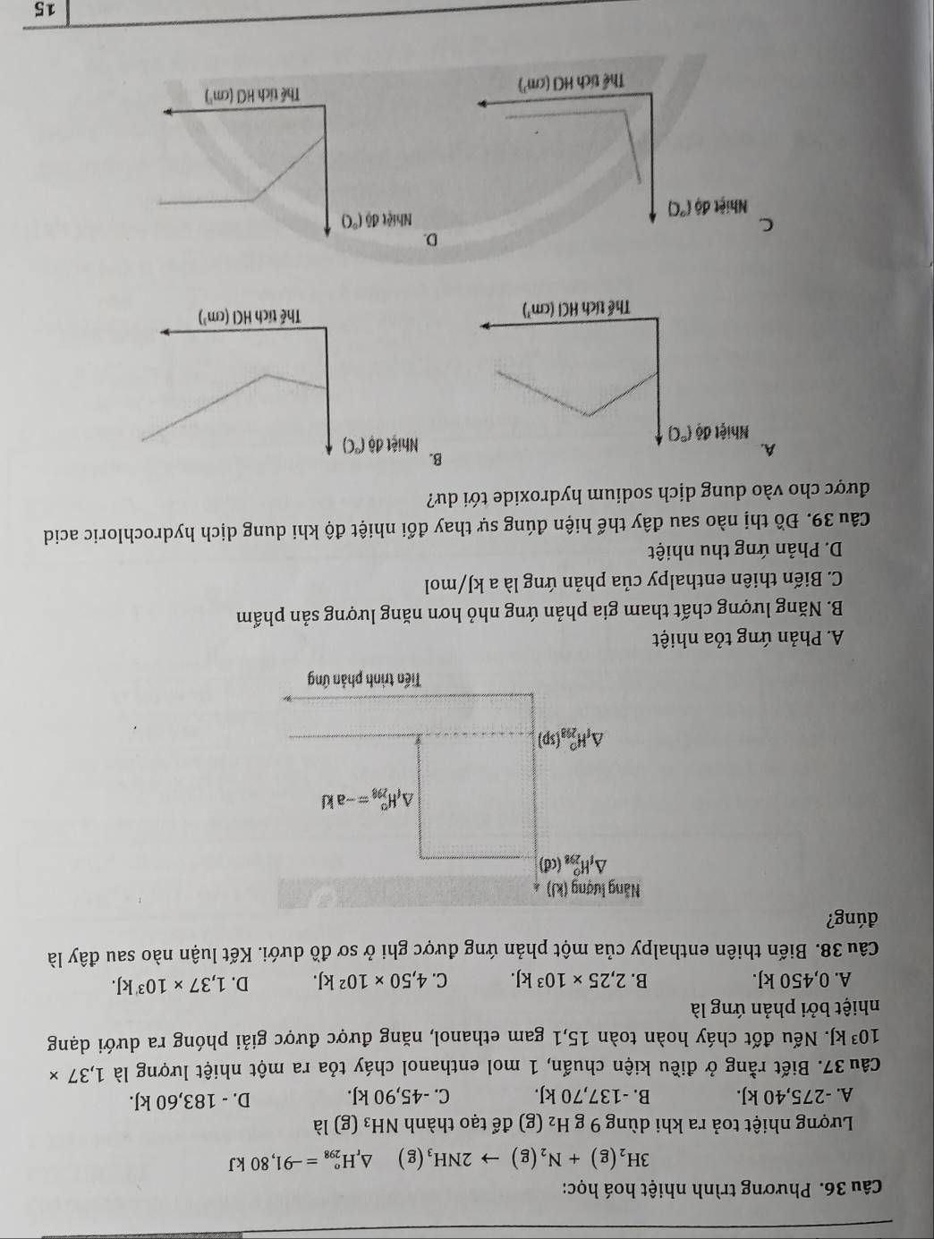 Phương trình nhiệt hoá học:
3H_2(g)+N_2(g)to 2NH_3 (g) △ _rH_(298)°=-91,80kJ
Lượng nhiệt toả ra khi dùng 9 g H_2(g) để tạo thành NH_3 (g) là
A. -275,40 kJ. B. -137,70 kJ. C. -45,90 kJ. D. - 183,60 kJ.
Câu 37. Biết rằng ở điều kiện chuẩn, 1 mol enthanol cháy tỏa ra một nhiệt lượng là 1,37*
10^3kJ F. Nếu đốt cháy hoàn toàn 15,1 gam ethanol, năng được được giải phóng ra dưới dạng
nhiệt bởi phản ứng là
A. 0,450 kJ. B. 2,25* 10^3kJ. C. 4,50* 10^2kJ. D. 1,37* 10^3kJ.
Câu 38. Biến thiên enthalpy của một phản ứng được ghi ở sơ đồ dưới. Kết luận nào sau đây là
đúng?
Nẵng lượng (kJ)
△ _1H_(298)^0(cd)
△ _fH_(298)^o=-akJ
△ _fH_(298)^0(sp)
Tiến trình phản ứng
A. Phản ứng tỏa nhiệt
B. Năng lượng chất tham gia phản ứng nhỏ hơn năng lượng sản phẩm
C. Biến thiên enthalpy của phản ứng là a kJ/mol
D. Phản ứng thu nhiệt
Câu 39. Đồ thị nào sau đây thể hiện đúng sự thay đổi nhiệt độ khi dung dịch hydrochloric acid
được cho vào dung dịch sodium hydroxide tới dư?
A.
B
D
C.
15