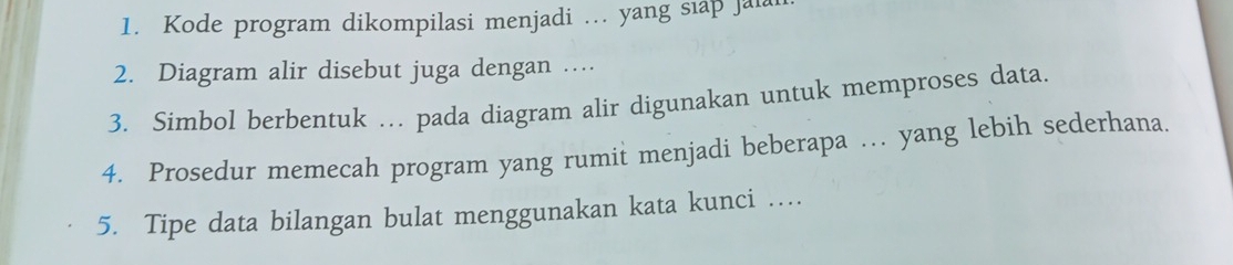 Kode program dikompilasi menjadi … yang siap jai 
2. Diagram alir disebut juga dengan … 
3. Simbol berbentuk … pada diagram alir digunakan untuk memproses data. 
4. Prosedur memecah program yang rumit menjadi beberapa … yang lebih sederhana. 
5. Tipe data bilangan bulat menggunakan kata kunci …