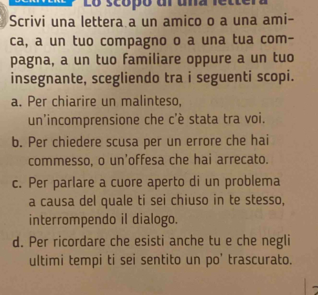 Lo scópó dl uña lettera
Scrivi una lettera a un amico o a una ami-
ca, a un tuo compagno o a una tua com-
pagna, a un tuo familiare oppure a un tuo
insegnante, scegliendo tra i seguenti scopi.
a. Per chiarire un malinteso,
un'incomprensione che c'è stata tra voi.
b. Per chiedere scusa per un errore che hai
commesso, o un’offesa che hai arrecato.
c. Per parlare a cuore aperto di un problema
a causa del quale ti sei chiuso in te stesso,
interrompendo il dialogo.
d. Per ricordare che esisti anche tu e che negli
ultimi tempi ti sei sentito un po’ trascurato.