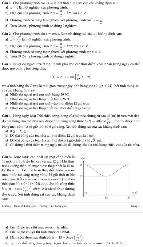 Cho phương trình cos 2x=0. Xét tính đúng sai của các khẳng định sau:
a) x=0 là một nghiệm của phương trình.
b) Nghiệm của phương trình là x= π /2 +kπ , với k∈ Z...
c) Phương trình có cùng tập nghiệm với phương trình cos^2x= 1/2 .
d) Trên (0;2π ) , phương trình có đúng 2 nghiệm.
Câu 2. Cho phương trình sin x=cos x :. Xét tính đúng sai của các khẳng định sau:
a) x= 3π /4  là một nghiệm của phương trình.
b) Nghiệm của phương trình là x= π /2 +k2π , , với k∈ Z..
c) Phương trình có cùng tập nghiệm với phương trình tan x=1.
d) Trên (0;2π ) , phương trình có đúng 2 nghiệm.
Câu 3. Nhiệt độ ngoài trời ở một thành phố vào các thời điểm khác nhau trong ngày có thể
được mô phỏng bởi công thức
h(t)=29+3sin [ π /12 (t-9)]
với h tính bằng độ C và t là thời gian trong ngày tính bằng giờ (0≤ t<24) 1. Xét tính đúng sai
của các khẳng định sau:
a) Nhiệt độ ngoài trời cao nhất bằng 29°C.
b) Nhiệt độ ngoài trời thấp nhất bằng 26°C.
c) Nhiệt độ ngoài trời cao nhất vào thời điểm 12 giờ trưa.
d) Nhiệt độ ngoài trời thấp nhất vào thời điểm 3 giờ sáng.
Câu 4. Hằng ngày, Mặt Trời chiếu sáng, bóng của một tòa chung cư cao 40 (m) in trên mặt đất,
độ dài bóng của tòa nhà này được tính bằng công thức S(t)=40|c ot  π /12 t| , ở đó S được tính
bằng mét, còn t là số giờ tính từ 6 giờ sáng. Xét tính đúng sai của các khẳng định sau:
a) 0≤ S(t)≤ 1.
b) Độ dài bóng của tòa nhà tại thời điểm 12 giờ trưa là 0(m).
c) Độ dài bóng của tòa nhà tại thời điểm 2 giờ chiều là 40sqrt(3)(m).
d) Có đúng 2 thời điểm trong ngày mà độ dài bóng của tòa nhà bằng chiều cao của tòa nhà.
Câu 5. Mực nước cao nhất tại một cảng biển là h(m)
16 m khi thủy triều lên cao và sau 12 giờ khi thủy
triều xuống thắp thì mực nước thắp nhất là 10 m. 16
Đồ thị ở hình bên mô tả sự thay đổi chiều cao của
mực nước tại cảng trong vòng 24 giờ tính từ lúc 10
nửa đệm. Biết chiều cao của mưc nước h (m) theo
thời gian t (h) (0≤ t≤ 24) được cho bởi công thức
h=m+acos ( π /12 t)voim , a là các số thực dương
cho trước. Xét tính đúng sai của các khẳng định 0
t(h)
sau:
12 24
Chương I. Hàm số lượng giác - Phương trình lượng giác Trang 3
a) Lúc 12 giờ trưa thì mực nước thấp nhất.
b) Lúc 12 giờ khuya thì mực nước cao nhất.
c) Hàm số h được xác định bởi h=13+3cos ( π /12 t).
d) Tại thời điểm 8 giờ sáng hoặc 4 giờ chiều thì chiều cao của mực nước là 11, 5 m.